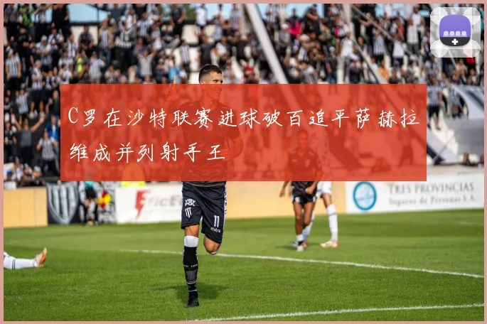 C罗在沙特联赛进球破百追平萨赫拉维成并列射手王