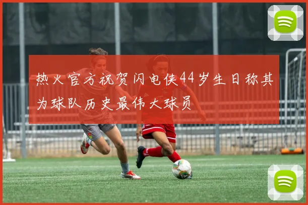 热火官方祝贺闪电侠44岁生日称其为球队历史最伟大球员