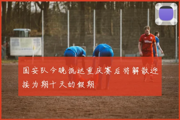 国安队今晚抵达重庆赛后将解散迎接为期十天的假期