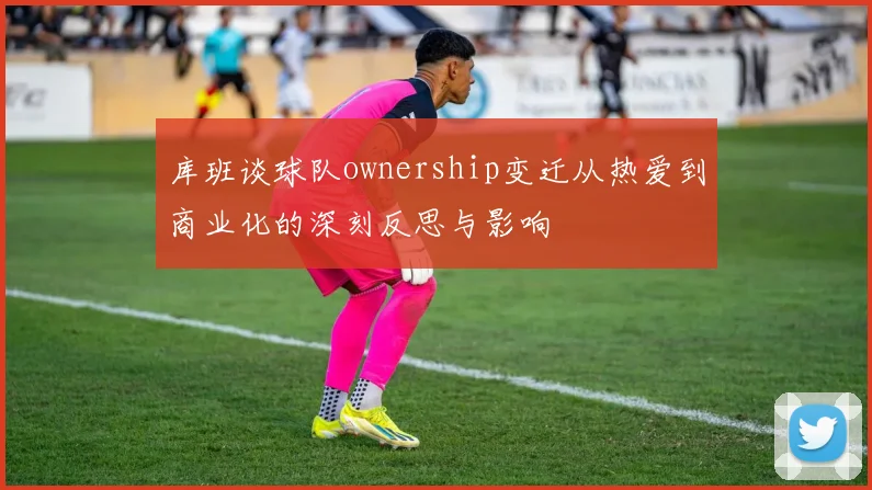 库班谈球队ownership变迁从热爱到商业化的深刻反思与影响