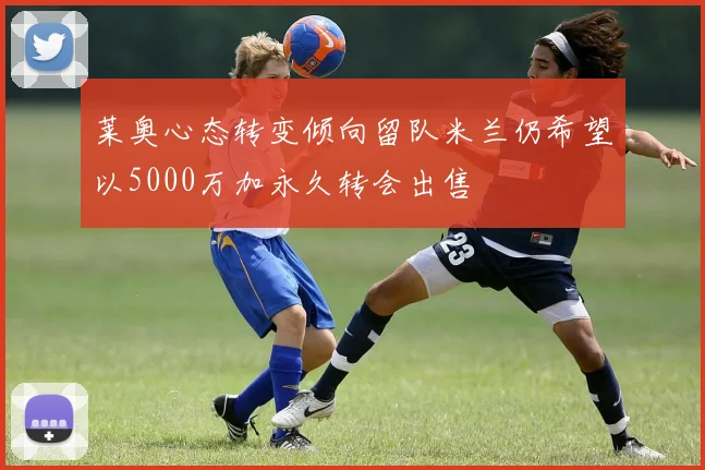 莱奥心态转变倾向留队米兰仍希望以5000万加永久转会出售
