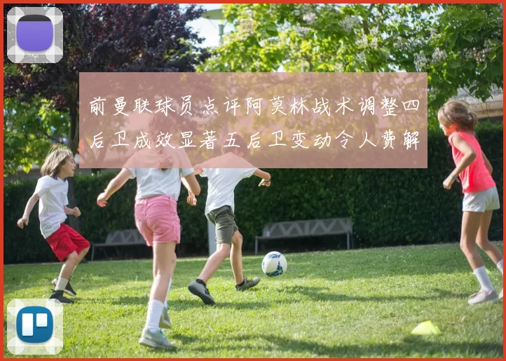 前曼联球员点评阿莫林战术调整四后卫成效显著五后卫变动令人费解