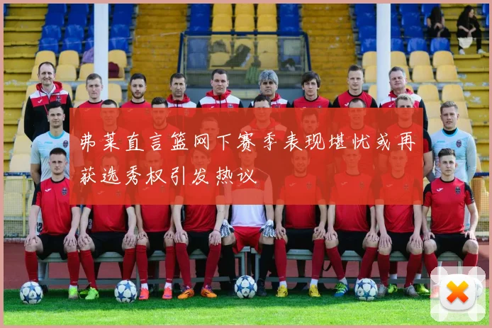 弗莱直言篮网下赛季表现堪忧或再获选秀权引发热议