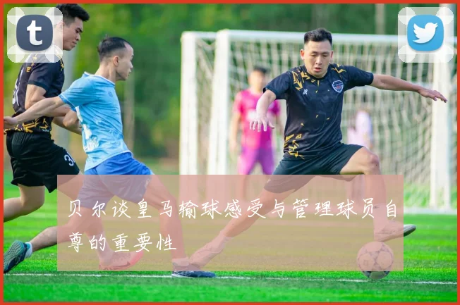 贝尔谈皇马输球感受与管理球员自尊的重要性