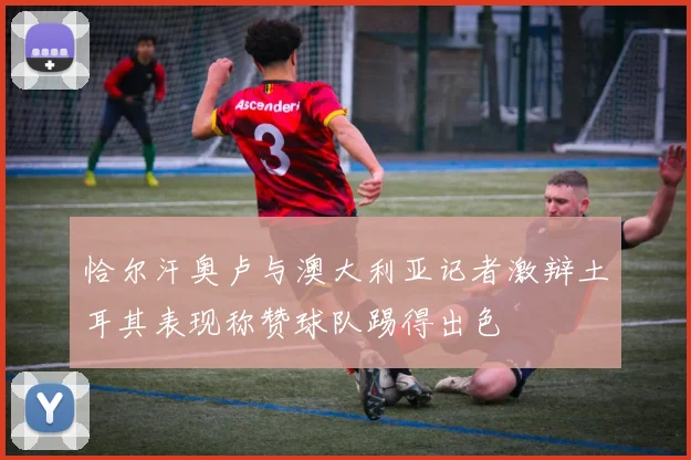 恰尔汗奥卢与澳大利亚记者激辩土耳其表现称赞球队踢得出色