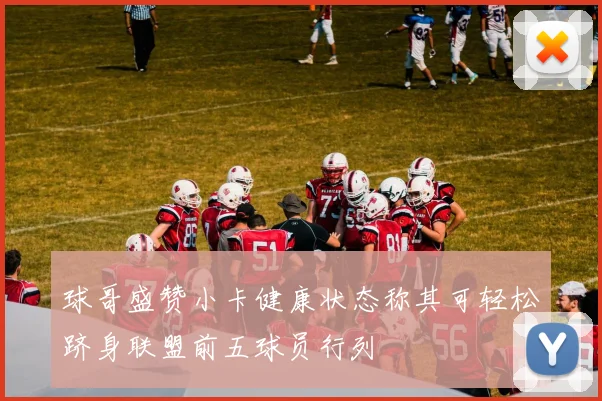 球哥盛赞小卡健康状态称其可轻松跻身联盟前五球员行列
