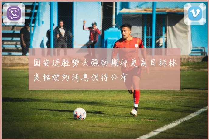 国安连胜势头强劲期待更高目标林良铭续约消息仍待公布