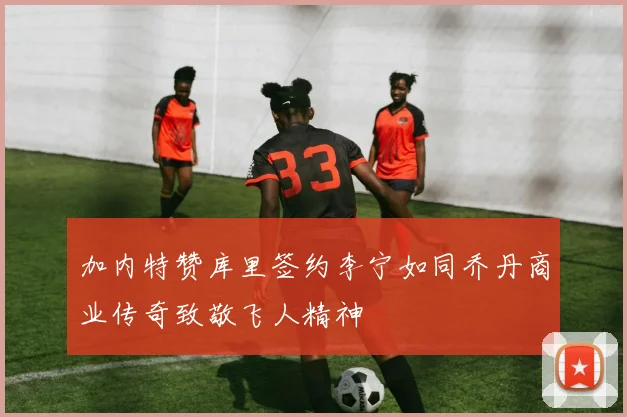 加内特赞库里签约李宁如同乔丹商业传奇致敬飞人精神