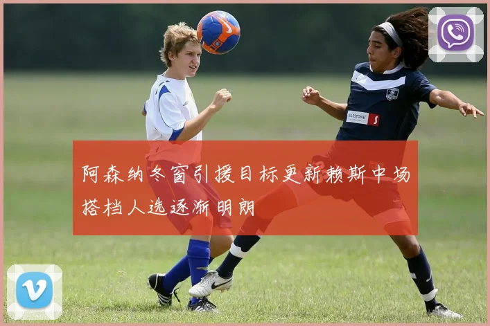 阿森纳冬窗引援目标更新赖斯中场搭档人选逐渐明朗