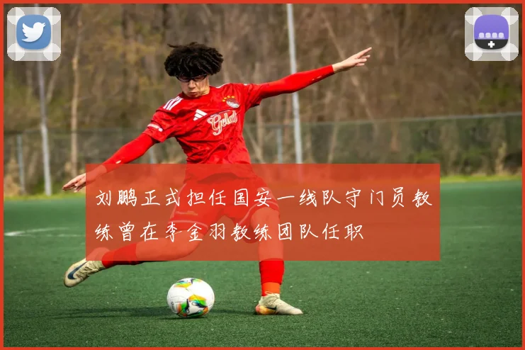 刘鹏正式担任国安一线队守门员教练曾在李金羽教练团队任职