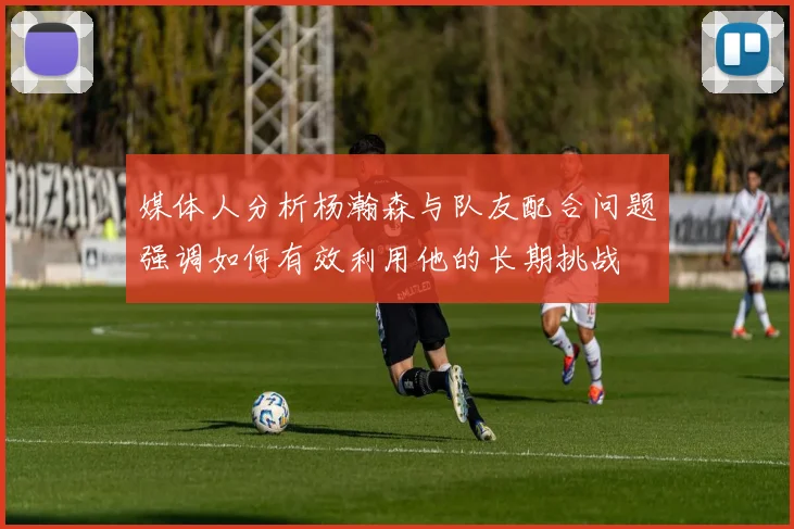 媒体人分析杨瀚森与队友配合问题强调如何有效利用他的长期挑战