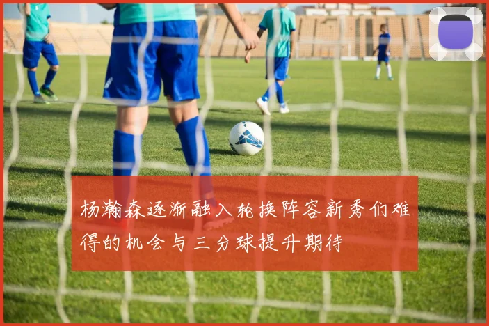 杨瀚森逐渐融入轮换阵容新秀们难得的机会与三分球提升期待