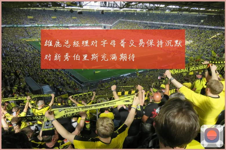 雄鹿总经理对字母哥交易保持沉默对新秀伯里斯充满期待