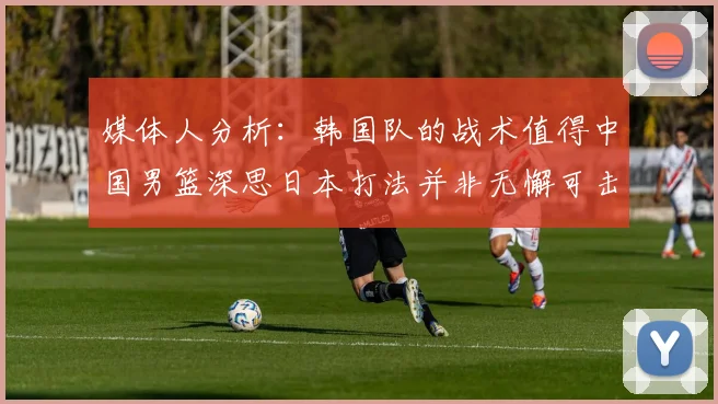 媒体人分析：韩国队的战术值得中国男篮深思日本打法并非无懈可击
