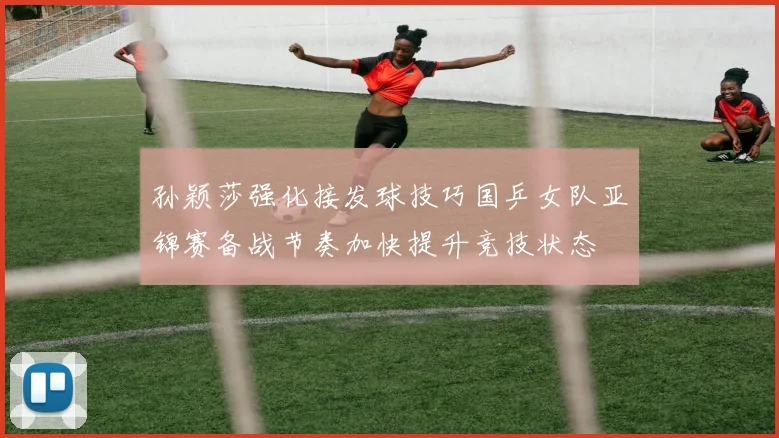 孙颖莎强化接发球技巧国乒女队亚锦赛备战节奏加快提升竞技状态