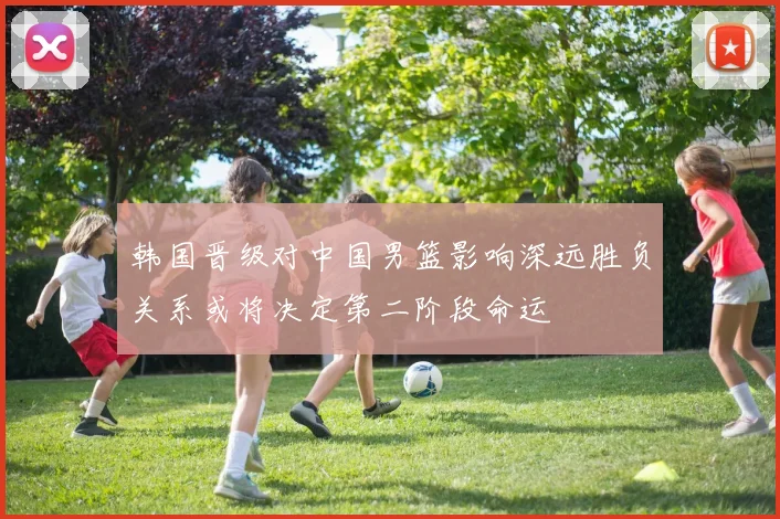 韩国晋级对中国男篮影响深远胜负关系或将决定第二阶段命运