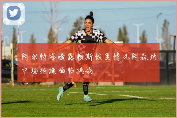 阿尔特塔透露赖斯恢复情况阿森纳中场轮换面临挑战