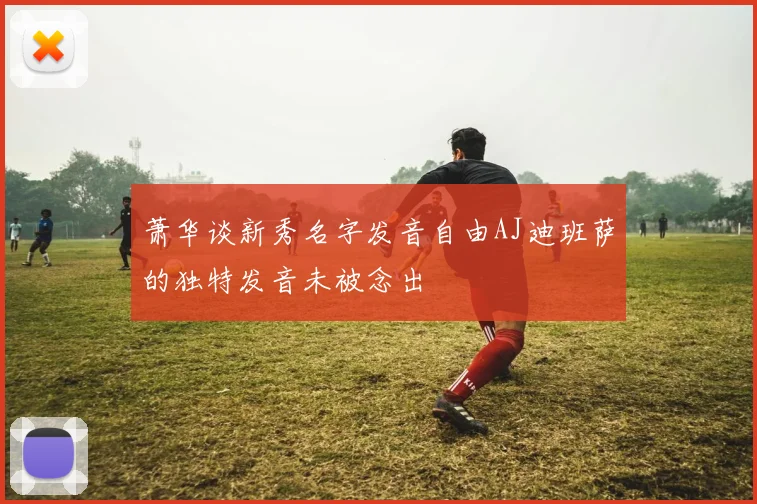 萧华谈新秀名字发音自由AJ迪班萨的独特发音未被念出