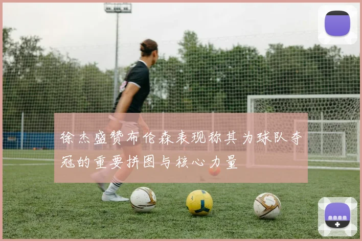 徐杰盛赞布伦森表现称其为球队夺冠的重要拼图与核心力量