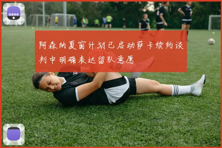 阿森纳夏窗计划已启动萨卡续约谈判中明确表达留队意愿